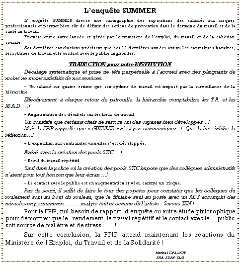 Zone de Texte: L�enqu�te SUMMER
	L� enqu�te SUMMER dresse une cartographie des expositions des salari�s aux risques                professionnels et permet bien s�r de d�finir des actions de pr�vention dans le domaine du travail et de la sant� au travail.	Enqu�te entre autre lanc�e et g�r�e par le minist�re de l�emploi, du travail et de la coh�sion    sociale.	Ses derni�res conclusions pr�cisent que ces 10 derni�res ann�es ont vu les contraintes horaires, les rythmes de travail et le contact avec le public augmenter.
TRADUCTION pour notre INSTITUTION
	D�calage syst�matique et prise de t�te perp�tuelle � l�accueil avec des plaignants de moins ne moins satisfaits de nos services.
	- Un salari� sur quatre estime que son rythme de travail est impos� par la surveillance de la      hi�rarchie.
	Effectivement, � chaque retour de patrouille, la hi�rarchie comptabilise les T.A. et les   M.A.D�..!
	- Augmentation des d�cibels sur les lieux de travail.
	On constate que certains chefs de service ont des organes bien d�velopp�s ...! 	Mais la FPIP rappelle que ��GUEULER�� n�est pas communiquer...!  Que la hire inhibe la r�flexion�!
	- L�exposition aux contraintes visuelles s�est d�velopp�e.
	Av�r� avec la cr�ation des pools STIC �!
	- Recul du travail r�p�titif.
	Sauf dans la police o� la cr�ation des pools STIC impose que des coll�gues administratifs n�aient pour tout horizon que leur �cran �!
	- Le contact avec le public est en augmentation et v�cu comme un  risque.
	Pas de souci, il suffit de faire le tour des popotes pour constater que les coll�gues du roulement sont au bout du rouleau, que le titulaire seul au poste avec un ADS accomplit des   miracles en permanence ��...malgr� tout et comme dit l�artiste : Soyons ZEN !
	Pour la FPIP, nul besoin de rapport, d�enqu�te ou autre �tude philosophique pour d�montrer que le   rendement, le travail r�p�titif et le contact avec le     public soit source de mal �tre et de stress��.!
	Sur cette conclusion, la FPIP attend maintenant les r�actions du      Minist�re de l�Emploi, du Travail et de la Solidarit� !
								Michel CAILLOT								 SRA  SGAP  SUD